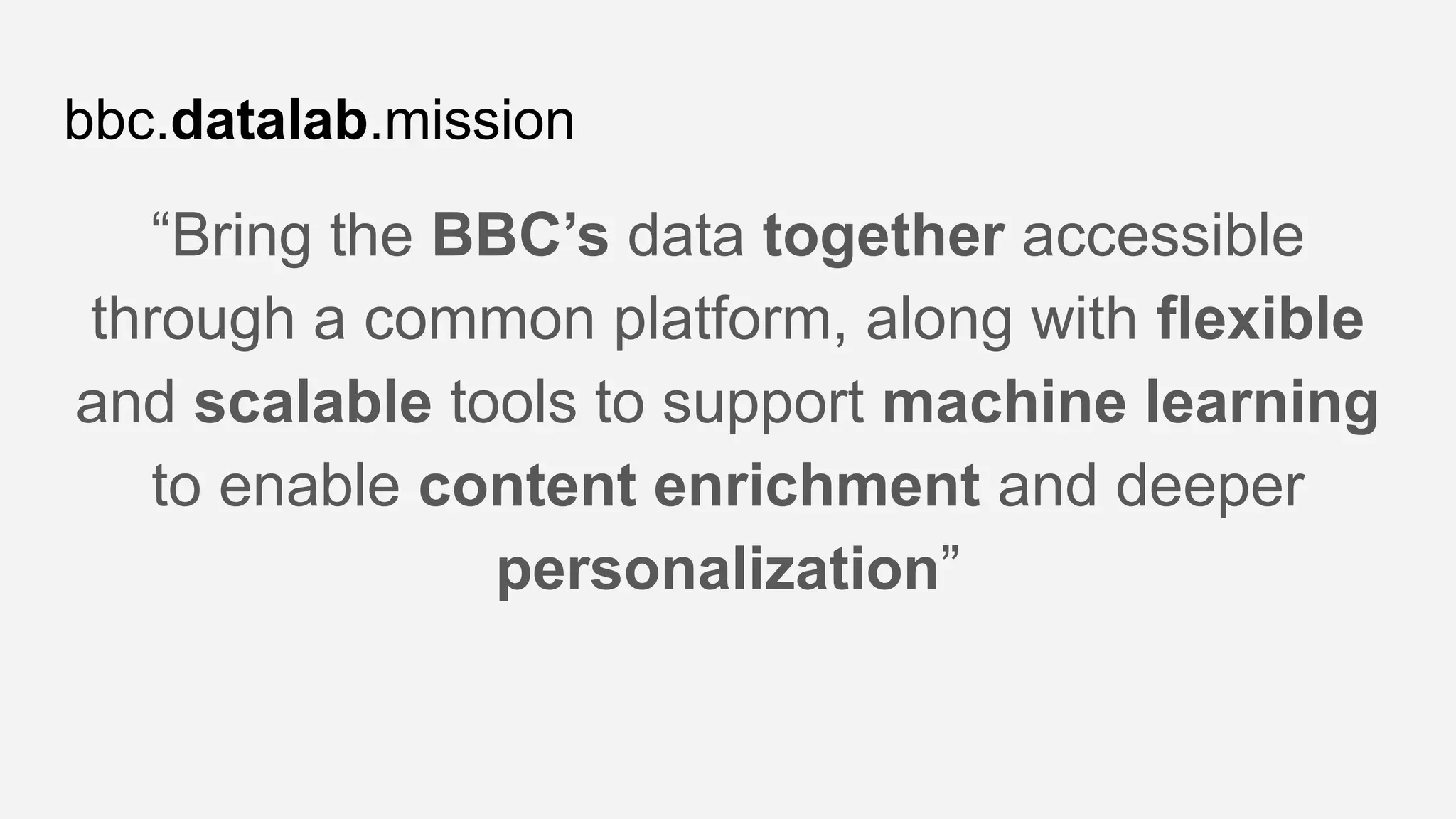 bbc.datalab.mission
“Bring the BBC’s data together accessible
through a common platform, along with flexible
and scalable tools to support machine learning
to enable content enrichment and deeper
personalization”
 