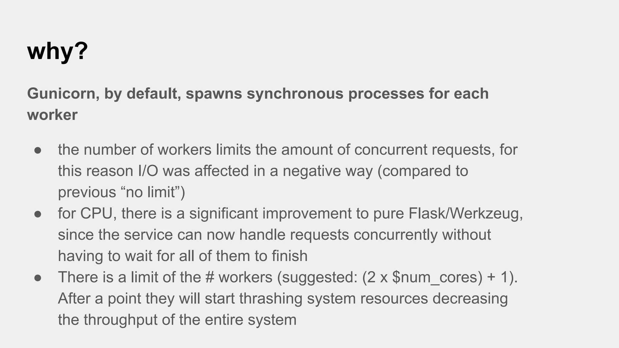why?
Gunicorn, by default, spawns synchronous processes for each
worker
● the number of workers limits the amount of concurrent requests, for
this reason I/O was affected in a negative way (compared to
previous “no limit”)
● for CPU, there is a significant improvement to pure Flask/Werkzeug,
since the service can now handle requests concurrently without
having to wait for all of them to finish
● There is a limit of the # workers (suggested: (2 x $num_cores) + 1).
After a point they will start thrashing system resources decreasing
the throughput of the entire system
 