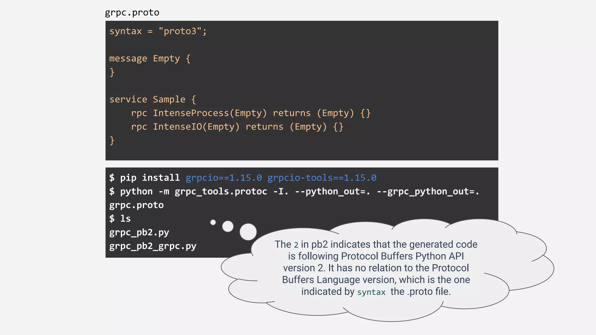 syntax = "proto3";
message Empty {
}
service Sample {
rpc IntenseProcess(Empty) returns (Empty) {}
rpc IntenseIO(Empty) returns (Empty) {}
}
grpc.proto
$ pip install grpcio==1.15.0 grpcio-tools==1.15.0
$ python -m grpc_tools.protoc -I. --python_out=. --grpc_python_out=.
grpc.proto
$ ls
grpc_pb2.py
grpc_pb2_grpc.py The 2 in pb2 indicates that the generated code
is following Protocol Buffers Python API
version 2. It has no relation to the Protocol
Buffers Language version, which is the one
indicated by syntax the .proto ﬁle.
 