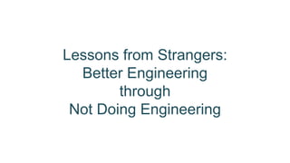 Lessons from Strangers: 
Better Engineering 
through 
Not Doing Engineering 
 