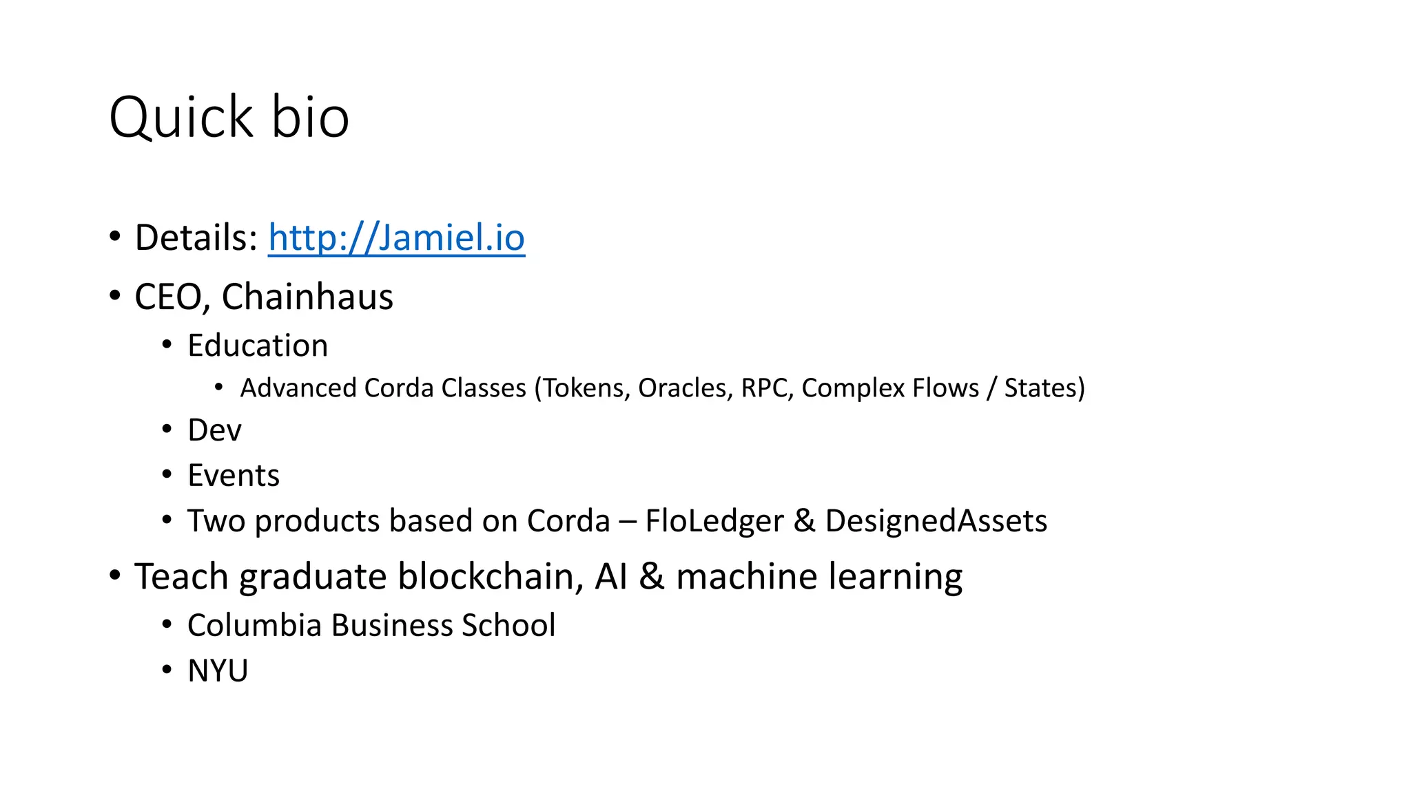 Quick bio
• Details: http://Jamiel.io
• CEO, Chainhaus
• Education
• Advanced Corda Classes (Tokens, Oracles, RPC, Complex Flows / States)
• Dev
• Events
• Two products based on Corda – FloLedger & DesignedAssets
• Teach graduate blockchain, AI & machine learning
• Columbia Business School
• NYU
 