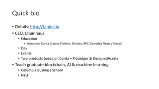 Quick bio
• Details: http://Jamiel.io
• CEO, Chainhaus
• Education
• Advanced Corda Classes (Tokens, Oracles, RPC, Complex Flows / States)
• Dev
• Events
• Two products based on Corda – FloLedger & DesignedAssets
• Teach graduate blockchain, AI & machine learning
• Columbia Business School
• NYU
 