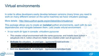 Virtual environments
In order to allow developers easily develop between versions (many times you need to
work on many different version on the same machine) we have virtualenv package.
More details : http://docs.python-guide.org/en/latest/dev/virtualenvs/
This package allows you to create an isolated python environments, each with its own
dependencies and navigate between them. Lets create virtural environment:
• In our work dir type in console :virtualenv pycourse
• This creates virtual environment with the name pycourse, and installs base python +
setuptools into it, notice virtual env folder was created under sub dir pycourse
• Activate the virtualenv , in cmd type : .pycourseScriptsactivate
• And now deactivate it , in cmd type : .pycourseScriptsdeactivate
 