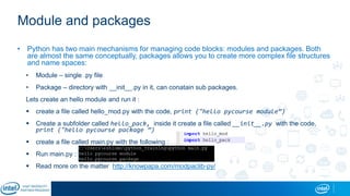 Module and packages
• Python has two main mechanisms for managing code blocks: modules and packages. Both
are almost the same conceptually, packages allows you to create more complex file structures
and name spaces:
• Module – single .py file
• Package – directory with __init__.py in it, can conatain sub packages.
Lets create an hello module and run it :
 create a file called hello_mod.py with the code, print ("hello pycourse module”)
 Create a subfolder called hello_pack, inside it create a file called __init__.py with the code,
print ("hello pycourse package ”)
 create a file called main.py with the following :
 Run main.py :
 Read more on the matter http://knowpapa.com/modpaclib-py/
 