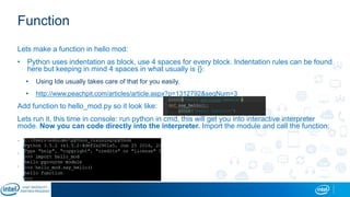 Function
Lets make a function in hello mod:
• Python uses indentation as block, use 4 spaces for every block. Indentation rules can be found
here but keeping in mind 4 spaces in what usually is {}:
• Using Ide usually takes care of that for you easily.
• http://www.peachpit.com/articles/article.aspx?p=1312792&seqNum=3
Add function to hello_mod.py so it look like:
Lets run it, this time in console: run python in cmd, this will get you into interactive interpreter
mode. Now you can code directly into the interpreter. Import the module and call the function:
.
.
.
 