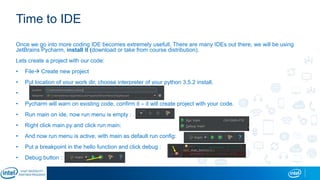 Time to IDE
Once we go into more coding IDE becomes extremely usefull, There are many IDEs out there, we will be using
JetBrains Pycharm, install it (download or take from course distribution).
Lets create a project with our code:
• File Create new project
• Put location of your work dir, choose interpreter of your python 3.5.2 install.
•
• Pycharm will warn on existing code, confirm it – it will create project with your code.
• Run main on ide, now run menu is empty :
• Right click main.py and click run main:
• And now run menu is active, with main as default run config:
• Put a breakpoint in the hello function and click debug :
• Debug button :
 