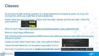 Classes
So we have an IDE working, pycharm is a great distribution of eclipse & pydev, so if you are
coming from JAVA you might feel at home pretty fast.
Python have two type of classes : classic and new style, always use the new style, notice the
pass keyword:
More on pass: https://www.tutorialspoint.com/python/python_pass_statement.htm
More on class stype differences:
http://stackoverflow.com/questions/54867/what-is-the-difference-between-old-style-and-new-style-
classes-in-python
Create an hello class inside hello_mod, new style as follows:
notice the self reference, it’s the python equivalent of this
Run main in pycharm and see in output console the result
CLASSIC
NEW
 