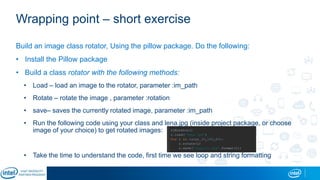 Wrapping point – short exercise
Build an image class rotator, Using the pillow package. Do the following:
• Install the Pillow package
• Build a class rotator with the following methods:
• Load – load an image to the rotator, parameter :im_path
• Rotate – rotate the image , parameter :rotation
• save– saves the currently rotated image, parameter :im_path
• Run the following code using your class and lena.jpg (inside project package, or choose
image of your choice) to get rotated images:
• Take the time to understand the code, first time we see loop and string formatting
 