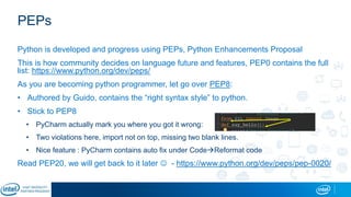 PEPs
Python is developed and progress using PEPs, Python Enhancements Proposal
This is how community decides on language future and features, PEP0 contains the full
list: https://www.python.org/dev/peps/
As you are becoming python programmer, let go over PEP8:
• Authored by Guido, contains the “right syntax style” to python.
• Stick to PEP8
• PyCharm actually mark you where you got it wrong:
• Two violations here, import not on top, missing two blank lines.
• Nice feature : PyCharm contains auto fix under CodeReformat code
Read PEP20, we will get back to it later  - https://www.python.org/dev/peps/pep-0020/
 