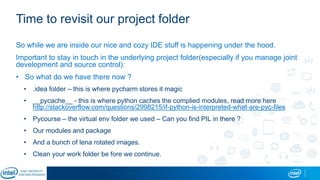 Time to revisit our project folder
So while we are inside our nice and cozy IDE stuff is happening under the hood.
Important to stay in touch in the underlying project folder(especially if you manage joint
development and source control):
• So what do we have there now ?
• .idea folder – this is where pycharm stores it magic
• __pycache__ - this is where python caches the complied modules, read more here
http://stackoverflow.com/questions/2998215/if-python-is-interpreted-what-are-pyc-files
• Pycourse – the virtual env folder we used – Can you find PIL in there ?
• Our modules and package
• And a bunch of lena rotated images.
• Clean your work folder be fore we continue.
 