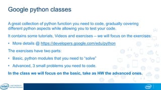 Google python classes
A great collection of python function you need to code, gradually covering
different python aspects while allowing you to test your code.
It contains some tutorials, Videos and exercises – we will focus on the exercises:
• More details @ https://developers.google.com/edu/python
The exercises have two parts:
• Basic, python modules that you need to “solve”
• Advanced, 3 small problems you need to code.
In the class we will focus on the basic, take as HW the advanced ones.
 
