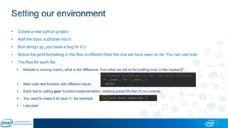 Setting our environment
• Create a new python project
• Add the basic subfolder into it
• Run string1.py, you have a bug fix it 
• Notice the print formatting in the files is different then the one we have seen so far. You can use both.
• The flow for each file:
• Module is running main(), what is the difference from what we did so far (calling main in the module)?
• Main calls test function with different inputs
• Each test is calling your function implementation, marking pass(OK)/fail (X) on console.
• You need to make it all pass , fail example :
• Lets start
 