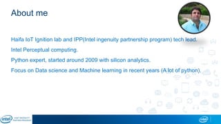 About me
Haifa IoT Ignition lab and IPP(Intel ingenuity partnership program) tech lead.
Intel Perceptual computing.
Python expert, started around 2009 with silicon analytics.
Focus on Data science and Machine learning in recent years (A lot of python).
 