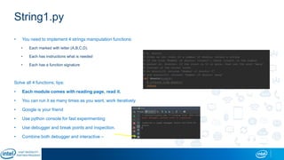 String1.py
• You need to implement 4 strings manipulation functions:
• Each marked with letter (A,B,C,D).
• Each has instructions what is needed
• Each has a function signature
Solve all 4 functions, tips:
• Each module comes with reading page, read it.
• You can run it as many times as you want, work iteratively
• Google is your friend
• Use python console for fast experimenting
• Use debugger and break points and inspection.
• Combine both debugger and interactive –
 