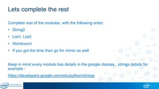 Lets complete the rest
Complete rest of the modules, with the following order:
• String2
• List1, List2
• Wordcount
• If you got the time then go for mimic as well
Keep in mind every module has details in the google classes , strings details for
example :
https://developers.google.com/edu/python/strings
 