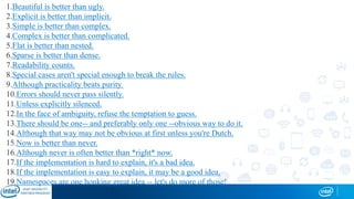 1.Beautiful is better than ugly.
2.Explicit is better than implicit.
3.Simple is better than complex.
4.Complex is better than complicated.
5.Flat is better than nested.
6.Sparse is better than dense.
7.Readability counts.
8.Special cases aren't special enough to break the rules.
9.Although practicality beats purity.
10.Errors should never pass silently.
11.Unless explicitly silenced.
12.In the face of ambiguity, refuse the temptation to guess.
13.There should be one-- and preferably only one --obvious way to do it.
14.Although that way may not be obvious at first unless you're Dutch.
15.Now is better than never.
16.Although never is often better than *right* now.
17.If the implementation is hard to explain, it's a bad idea.
18.If the implementation is easy to explain, it may be a good idea.
19.Namespaces are one honking great idea -- let's do more of those!
 