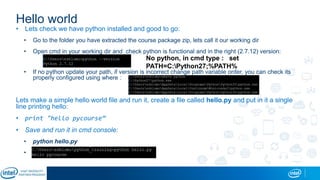 Hello world
• Lets check we have python installed and good to go:
• Go to the folder you have extracted the course package zip, lets call it our working dir
• Open cmd in your working dir and check python is functional and in the right (2.7.12) version:
• If no python update your path, if version is incorrect change path variable order, you can check its
properly configured using where :
Lets make a simple hello world file and run it, create a file called hello.py and put in it a single
line printing hello:
• print "hello pycourse“
• Save and run it in cmd console:
• python hello.py
•
No python, in cmd type : set
PATH=C:Python27;%PATH%
 