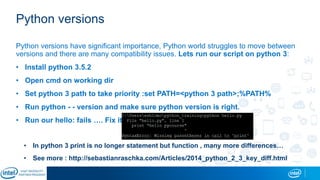 Python versions
Python versions have significant importance, Python world struggles to move between
versions and there are many compatibility issues. Lets run our script on python 3:
• Install python 3.5.2
• Open cmd on working dir
• Set python 3 path to take priority :set PATH=<python 3 path>;%PATH%
• Run python - - version and make sure python version is right.
• Run our hello: fails …. Fix it:
• In python 3 print is no longer statement but function , many more differences…
• See more : http://sebastianraschka.com/Articles/2014_python_2_3_key_diff.html
 