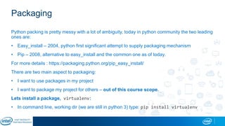 Packaging
Python packing is pretty messy with a lot of ambiguity, today in python community the two leading
ones are:
• Easy_install – 2004, python first significant attempt to supply packaging mechanism
• Pip – 2008, alternative to easy_install and the common one as of today.
For more details : https://packaging.python.org/pip_easy_install/
There are two main aspect to packaging:
• I want to use packages in my project
• I want to package my project for others – out of this course scope.
Lets install a package, virtualenv:
• In command line, working dir (we are still in python 3) type: pip install virtualenv
 