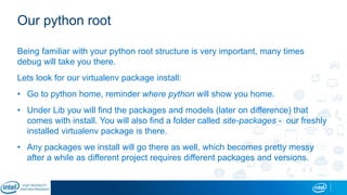 Our python root
Being familiar with your python root structure is very important, many times
debug will take you there.
Lets look for our virtualenv package install:
• Go to python home, reminder where python will show you home.
• Under Lib you will find the packages and models (later on difference) that
comes with install. You will also find a folder called site-packages - our freshly
installed virtualenv package is there.
• Any packages we install will go there as well, which becomes pretty messy
after a while as different project requires different packages and versions.
 