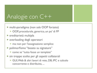 Analogie con C++
multi-paradigma (non solo OOP forzato)
  OOP, procedurale, generico, un po' di FP
ereditarietà multipla
overloading degli operatori
  ma: non per l'assegnazione semplice
polimorﬁsmo “basato su signature”
  come se “tutto fosse un template”
sin troppe scelte per gli aspetti collaterali
  GUI, Web & altri lavori di rete, DB, IPC e calcolo
  concorrente e distribuito, ...
 