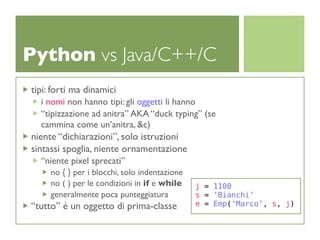 Python vs Java/C++/C
tipi: forti ma dinamici
  i nomi non hanno tipi: gli oggetti li hanno
  “tipizzazione ad anitra” AKA “duck typing” (se
  cammina come un’anitra, &c)
niente “dichiarazioni”, solo istruzioni
sintassi spoglia, niente ornamentazione
  “niente pixel sprecati”
     no { } per i blocchi, solo indentazione
     no ( ) per le condizioni in if e while    j = 1100
     generalmente poca punteggiatura           s = ‘Bianchi’
“tutto” é un oggetto di prima-classe           e = Emp(‘Marco’, s, j)
 