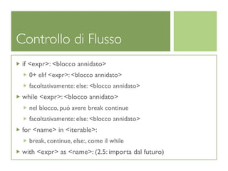 Controllo di Flusso
 if <expr>: <blocco annidato>
   0+ elif <expr>: <blocco annidato>
   facoltativamente: else: <blocco annidato>
 while <expr>: <blocco annidato>
   nel blocco, puó avere break continue
   facoltativamente: else: <blocco annidato>
 for <name> in <iterable>:
   break, continue, else:, come il while
 with <expr> as <name>: (2.5: importa dal futuro)
 