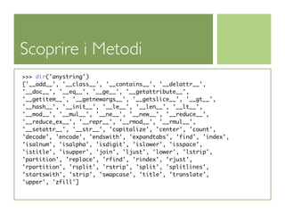 Scoprire i Metodi
>>> dir('anystring')
['__add__', '__class__', '__contains__', '__delattr__',
'__doc__', '__eq__', '__ge__', '__getattribute__',
'__getitem__', '__getnewargs__', '__getslice__', '__gt__',
'__hash__', '__init__', '__le__', '__len__', '__lt__',
'__mod__', '__mul__', '__ne__', '__new__', '__reduce__',
'__reduce_ex__', '__repr__', '__rmod__', '__rmul__',
'__setattr__', '__str__', 'capitalize', 'center', 'count',
'decode', 'encode', 'endswith', 'expandtabs', 'find', 'index',
'isalnum', 'isalpha', 'isdigit', 'islower', 'isspace',
'istitle', 'isupper', 'join', 'ljust', 'lower', 'lstrip',
'partition', 'replace', 'rfind', 'rindex', 'rjust',
'rpartition', 'rsplit', 'rstrip', 'split', 'splitlines',
'startswith', 'strip', 'swapcase', 'title', 'translate',
'upper', 'zfill']
 