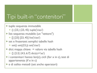 Tipi built-in “contenitori”
tuple: sequenza immutable
  () (23,) (23, 45) tuple('ciao')
list: sequenza mutabile (un "vettore")
  [] [23] [23, 45] list('ciao')
set e frozenzet: semplici tabelle hash
  set() set((23,)) set('ciao')
dict: mappa chiave → valore via tabella hash
  {} {2:3} {4:5, 6:7} dict(ci='ao')
i contenitori hanno: len(c), cicli (for x in c), test di
appartenenza (if x in c)
e di solito metodi (set anche operatori)
 