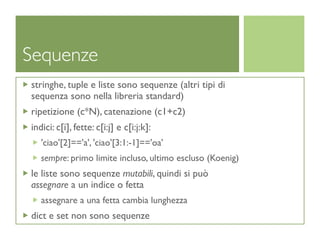 Sequenze
stringhe, tuple e liste sono sequenze (altri tipi di
sequenza sono nella libreria standard)
ripetizione (c*N), catenazione (c1+c2)
indici: c[i], fette: c[i:j] e c[i:j:k]:
   'ciao'[2]=='a', 'ciao'[3:1:-1]=='oa'
   sempre: primo limite incluso, ultimo escluso (Koenig)
le liste sono sequenze mutabili, quindi si può
assegnare a un indice o fetta
   assegnare a una fetta cambia lunghezza
dict e set non sono sequenze
 
