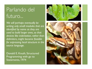 Parlando del
futuro...
We will perhaps eventually be
writing only small modules that are
identiﬁed by name as they are
used to build larger ones, so that
devices like indentation, rather than
delimiters, might become feasible
for expressing local structure in the
source language.

Donald E. Knuth, Structured
Programming with go to
Statements, 1974
 