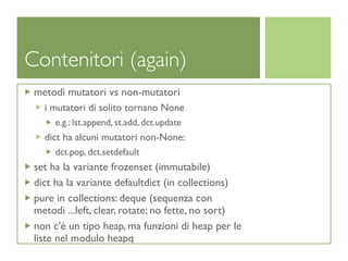 Contenitori (again)
 metodi mutatori vs non-mutatori
   i mutatori di solito tornano None
      e.g.: lst.append, st.add, dct.update
   dict ha alcuni mutatori non-None:
      dct.pop, dct.setdefault
 set ha la variante frozenset (immutabile)
 dict ha la variante defaultdict (in collections)
 pure in collections: deque (sequenza con
 metodi ...left, clear, rotate; no fette, no sort)
 non c'é un tipo heap, ma funzioni di heap per le
 liste nel modulo heapq
 
