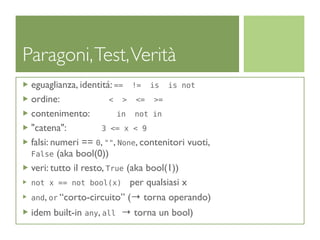 Paragoni, Test, Verità
 eguaglianza, identitá: == != is is not
 ordine:                < > <= >=
 contenimento:           in not in
 "catena":           3 <= x < 9
 falsi: numeri == 0, "", None, contenitori vuoti,
 False (aka bool(0))
 veri: tutto il resto, True (aka bool(1))
 not x == not bool(x) per qualsiasi x

 and, or “corto-circuito” (→ torna operando)

 idem built-in any, all → torna un bool)
 