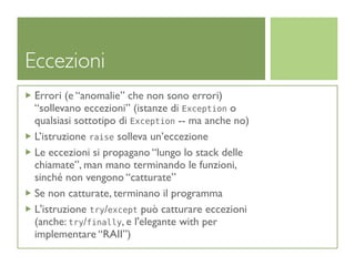 Eccezioni
 Errori (e “anomalie” che non sono errori)
 “sollevano eccezioni” (istanze di Exception o
 qualsiasi sottotipo di Exception -- ma anche no)
 L’istruzione raise solleva un’eccezione
 Le eccezioni si propagano “lungo lo stack delle
 chiamate”, man mano terminando le funzioni,
 sinché non vengono “catturate”
 Se non catturate, terminano il programma
 L'istruzione try/except può catturare eccezioni
 (anche: try/finally, e l'elegante with per
 implementare “RAII”)
 