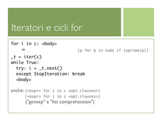 Iteratori e cicli for
for i in c: <body>
                              [p for p in nums if isprime(p)]
_t = iter(c)
while True:
  try: i = _t.next()
  except StopIteration: break
  <body>

anche: (<expr>for i in c <opt.clauses>)
      [<expr> for i in c <opt.clauses>]
      ("genexp" e "list comprehension")
 