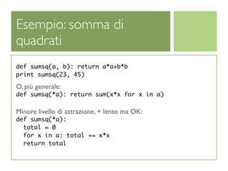 Esempio: somma di
quadrati
def sumsq(a, b): return a*a+b*b
print sumsq(23, 45)

O, piú generale:
def sumsq(*a): return sum(x*x for x in a)

Minore livello di astrazione, + lento ma OK:
def sumsq(*a):
  total = 0
  for x in a: total += x*x
  return total
 