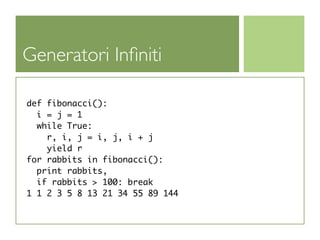 Generatori Inﬁniti

def fibonacci():
  i = j = 1
  while True:
    r, i, j = i, j, i + j
    yield r
for rabbits in fibonacci():
  print rabbits,
  if rabbits > 100: break
1 1 2 3 5 8 13 21 34 55 89 144
 