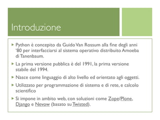 Introduzione
 Python è concepito da Guido Van Rossum alla ﬁne degli anni
 ‘80 per interfacciarsi al sistema operativo distribuito Amoeba
 di Tanenbaum.
 La prima versione pubblica è del 1991, la prima versione
 stabile del 1994.
 Nasce come linguaggio di alto livello ed orientato agli oggetti.
 Utilizzato per programmazione di sistema e di rete, e calcolo
 scientiﬁco
 Si impone in ambito web, con soluzioni come Zope/Plone,
 Django e Nevow (basato su Twisted).
 