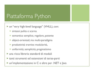 Piattaforma Python
 un “very high-level language” (VHLL), con:
   sintassi pulita e scarna
   semantica semplice, regolare, potente
   object-oriented, ma multi-paradigma
   produttività tramite: modularità,
   uniformità, semplicità, pragmatismo
 una ricca libreria standard di moduli
 tanti strumenti ed estensioni di terze-parti
 un’implementazione in C e altre per .NET e Java
 