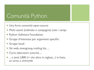 Comunità Python
Una forte comunitá open-source
Molti utenti (individui e compagnie) tutti i campi
Python Software Foundation
Gruppi d’interesse per argomenti speciﬁci
Gruppi locali
Siti web, newsgroup, mailing list, ...
Corsi, laboratori, tutorial, ...
... e tanti LIBRI (+ che altro in inglese...) in linea,
su carta, o entrambi
 