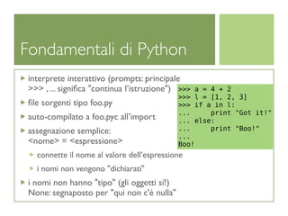Fondamentali di Python
 interprete interattivo (prompts: principale
 >>> , ... signiﬁca "continua l’istruzione") >>>   a = 4 + 2
                                             >>>   l = [1, 2, 3]
 ﬁle sorgenti tipo foo.py                    >>>   if a in l:
                                             ...       print "Got it!"
 auto-compilato a foo.pyc all’import         ...   else:
 assegnazione semplice:                      ...       print "Boo!"
                                             ...
 <nome> = <espressione>                      Boo!
   connette il nome al valore dell’espressione
   i nomi non vengono "dichiarati"
 i nomi non hanno "tipo" (gli oggetti sí!)
 None: segnaposto per "qui non c'é nulla"
 