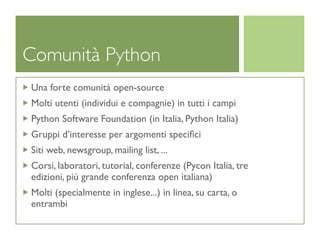 Comunità Python
Una forte comunitá open-source
Molti utenti (individui e compagnie) in tutti i campi
Python Software Foundation (in Italia, Python Italia)
Gruppi d’interesse per argomenti speciﬁci
Siti web, newsgroup, mailing list, ...
Corsi, laboratori, tutorial, conferenze (Pycon Italia, tre
edizioni, più grande conferenza open italiana)
Molti (specialmente in inglese...) in linea, su carta, o
entrambi
 