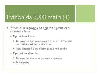 Python da 3000 metri (1)
 Python é un linguaggio ad oggetti a tipizzazione
 dinamica e forte
   Tipizzazione forte:
     Gli errori di tipo sono sempre generati. Es. Stringhe
     non diventano interi e viceversa
     Ogni oggetto ha una classe, questa non cambia
   Tipizzazione dinamica
     Gli errori di tipo sono generati a runtime
     Duck typing
 