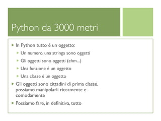 Python da 3000 metri
 In Python tutto é un oggetto:
   Un numero, una stringa sono oggetti
   Gli oggetti sono oggetti (ehm...)
   Una funzione é un oggetto
   Una classe é un oggetto
 Gli oggetti sono cittadini di prima classe,
 possiamo manipolarli riccamente e
 comodamente
 Possiamo fare, in deﬁnitiva, tutto
 