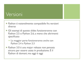 Versioni
 Python é notevolmente compatibile fra versioni
 diverse
 Gli esempi di queste slides funzioneranno con
 Python 2.5 o Python 2.6, a meno che altrimenti
 speciﬁcato
   La maggior parte funzioneranno anche con
   Python 2.4 e Python 2.3
 Python 3.0 é una major release non pensata
 ancora per essere usata in produzione. É il
 Python di domani, ma oggi é oggi
 