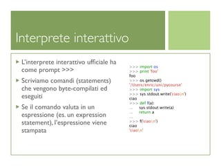 Interprete interattivo
 L’interprete interattivo ufﬁciale ha
                                        >>> import os
 come prompt >>>                        >>> print 'foo'
                                        foo
 Scriviamo comandi (statements)         >>> os.getcwd()
                                        '/Users/enric/uni/pycourse'
 che vengono byte-compilati ed          >>> import sys
                                        >>> sys.stdout.write('ciaon')
 eseguiti                               ciao
                                        >>> def f(a):
 Se il comando valuta in un             ...   sys.stdout.write(a)
                                        ...   return a
 espressione (es. un expression         ...
 statement), l’espressione viene        >>> f('ciaon')
                                        ciao
 stampata                               'ciaon'
 