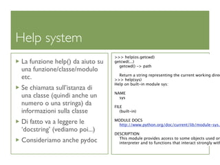 Help system
                                 >>> help(os.getcwd)
La funzione help() da aiuto su   getcwd(...)
                                   getcwd() -> path
una funzione/classe/modulo
                                   Return a string representing the current working direc
etc.                             >>> help(sys)
                                 Help on built-in module sys:
Se chiamata sull’istanza di
                                 NAME
una classe (quindi anche un        sys
numero o una stringa) da         FILE
informazioni sulla classe           (built-in)

Di fatto va a leggere le         MODULE DOCS
                                   http://www.python.org/doc/current/lib/module-sys.h
‘docstring’ (vediamo poi...)
                                 DESCRIPTION
                                   This module provides access to some objects used or
Consideriamo anche pydoc           interpreter and to functions that interact strongly with
 