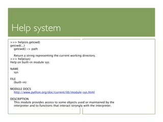 Help system
>>> help(os.getcwd)
getcwd(...)
  getcwd() -> path

  Return a string representing the current working directory.
>>> help(sys)
Help on built-in module sys:

NAME
  sys

FILE
   (built-in)

MODULE DOCS
  http://www.python.org/doc/current/lib/module-sys.html

DESCRIPTION
  This module provides access to some objects used or maintained by the
  interpreter and to functions that interact strongly with the interpreter.
 