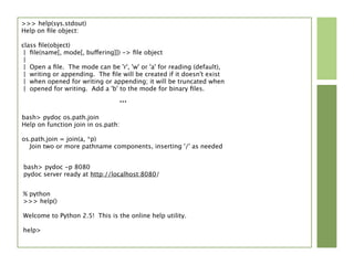 >>> help(sys.stdout)
Help on ﬁle object:

class ﬁle(object)
 | ﬁle(name[, mode[, buffering]]) -> ﬁle object
 |
 | Open a ﬁle. The mode can be 'r', 'w' or 'a' for reading (default),
 | writing or appending. The ﬁle will be created if it doesn't exist
 | when opened for writing or appending; it will be truncated when
 | opened for writing. Add a 'b' to the mode for binary ﬁles.
                                 ...
bash> pydoc os.path.join
Help on function join in os.path:

os.path.join = join(a, *p)
  Join two or more pathname components, inserting '/' as needed


bash> pydoc -p 8080
pydoc server ready at http://localhost:8080/


% python
>>> help()

Welcome to Python 2.5! This is the online help utility.

help>
 