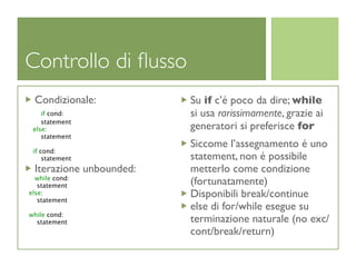 Controllo di ﬂusso
 Condizionale:           Su if c’é poco da dire; while
    if cond:             si usa rarissimamente, grazie ai
    statement
 else:                   generatori si preferisce for
    statement
                         Siccome l’assegnamento é uno
 if cond:
     statement           statement, non é possibile
 Iterazione unbounded:   metterlo come condizione
  while cond:
   statement             (fortunatamente)
else:
   statement
                         Disponibili break/continue
                         else di for/while esegue su
while cond:
  statement              terminazione naturale (no exc/
                         cont/break/return)
 